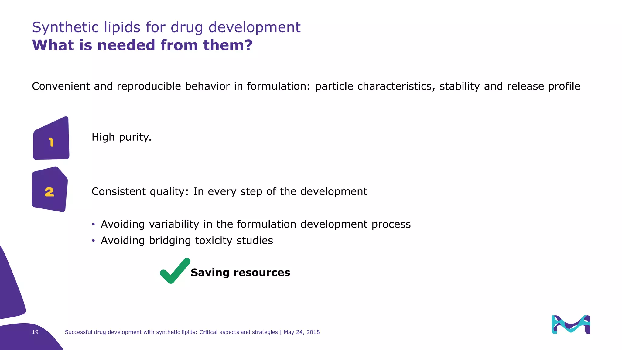 19 Successful drug development with synthetic lipids: Critical aspects and strategies | May 24, 2018
Synthetic lipids for drug development
What is needed from them?
Convenient and reproducible behavior in formulation: particle characteristics, stability and release profile
Consistent quality: In every step of the development
• Avoiding variability in the formulation development process
• Avoiding bridging toxicity studies
Saving resources
1
2
High purity.
 