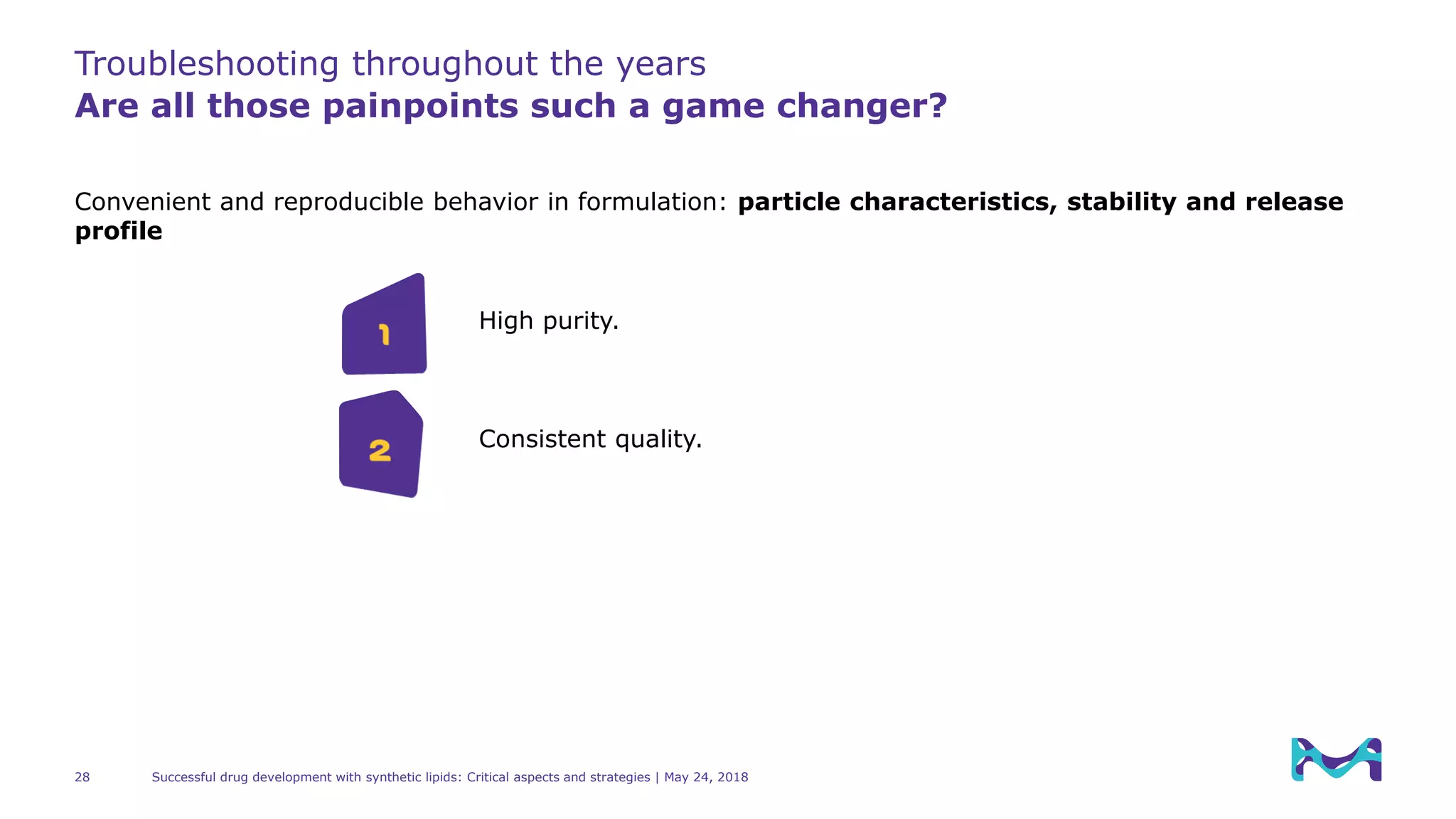 Troubleshooting throughout the years
Are all those painpoints such a game changer?
Successful drug development with synthetic lipids: Critical aspects and strategies | May 24, 201828
Convenient and reproducible behavior in formulation: particle characteristics, stability and release
profile
Consistent quality.
1
2
High purity.
 