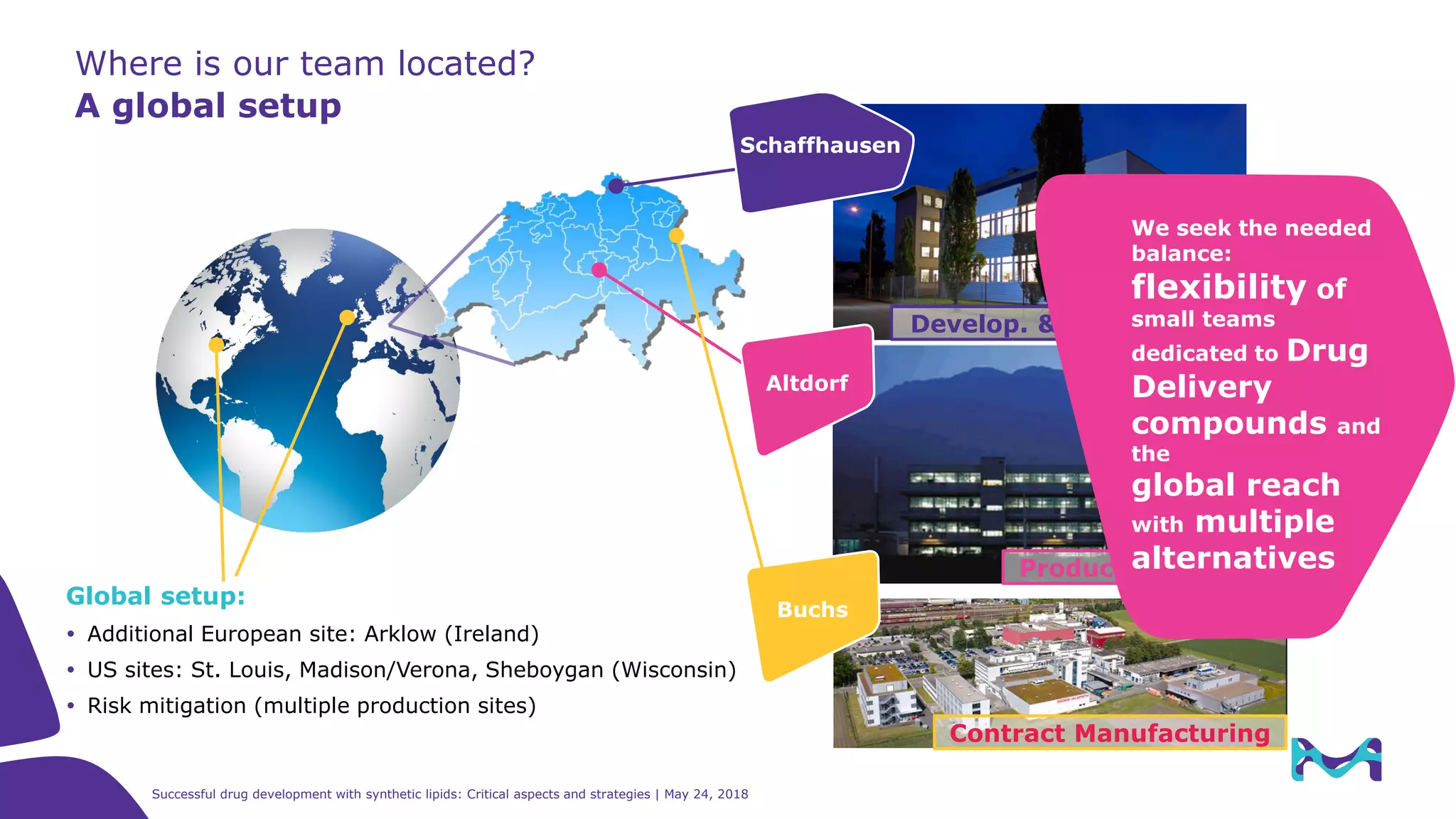 38
Where is our team located?
A global setup
Develop. & Launch Site
Schaffhausen
Global setup:
 Additional European site: Arklow (Ireland)
 US sites: St. Louis, Madison/Verona, Sheboygan (Wisconsin)
 Risk mitigation (multiple production sites)
Production Site
Altdorf
Buchs
Contract Manufacturing
Successful drug development with synthetic lipids: Critical aspects and strategies | May 24, 2018
We seek the needed
balance:
flexibility of
small teams
dedicated to Drug
Delivery
compounds and
the
global reach
with multiple
alternatives
 