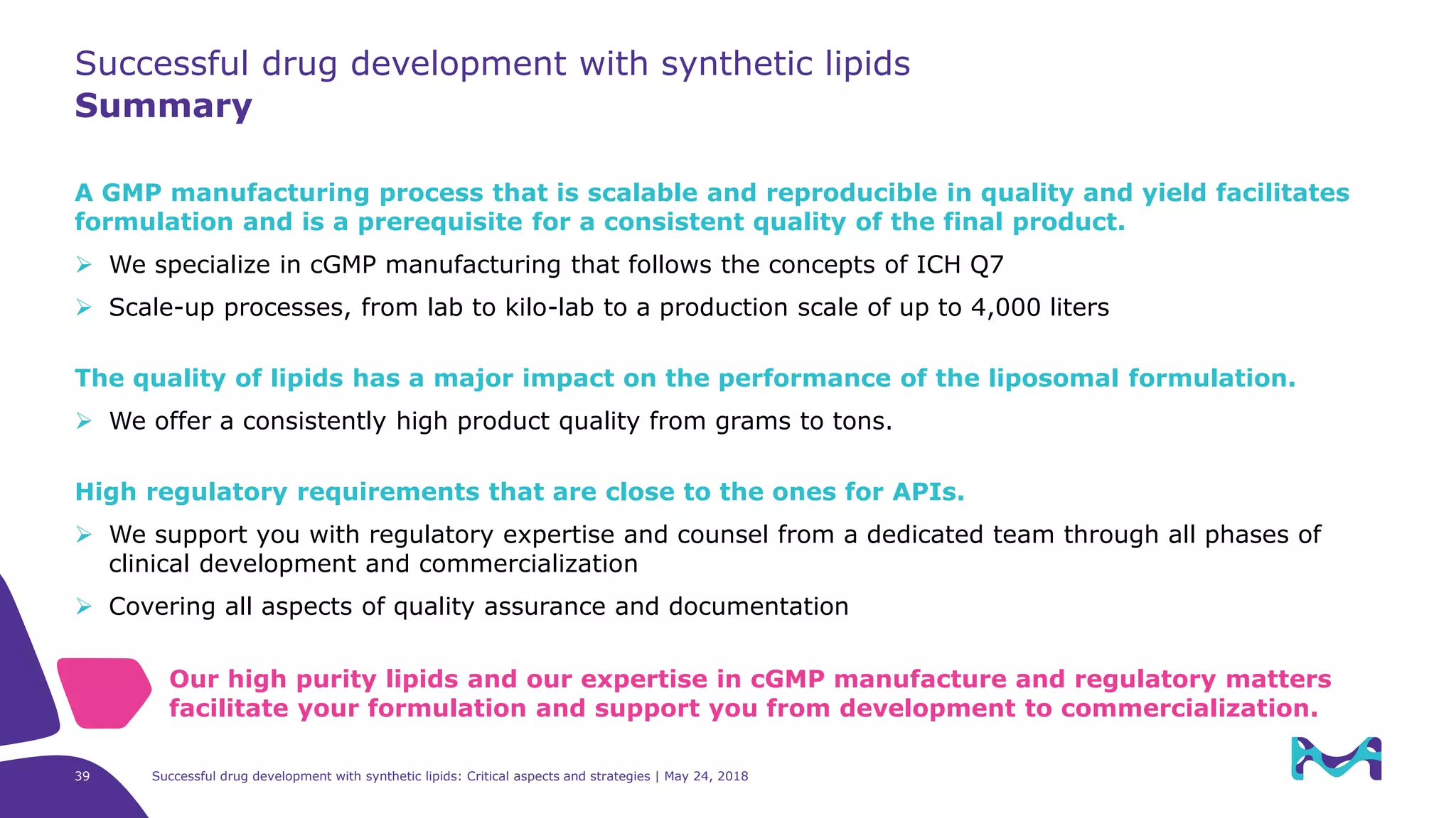 A GMP manufacturing process that is scalable and reproducible in quality and yield facilitates
formulation and is a prerequisite for a consistent quality of the final product.
 We specialize in cGMP manufacturing that follows the concepts of ICH Q7
 Scale-up processes, from lab to kilo-lab to a production scale of up to 4,000 liters
The quality of lipids has a major impact on the performance of the liposomal formulation.
 We offer a consistently high product quality from grams to tons.
High regulatory requirements that are close to the ones for APIs.
 We support you with regulatory expertise and counsel from a dedicated team through all phases of
clinical development and commercialization
 Covering all aspects of quality assurance and documentation
Successful drug development with synthetic lipids
Summary
Our high purity lipids and our expertise in cGMP manufacture and regulatory matters
facilitate your formulation and support you from development to commercialization.
Successful drug development with synthetic lipids: Critical aspects and strategies | May 24, 201839
 