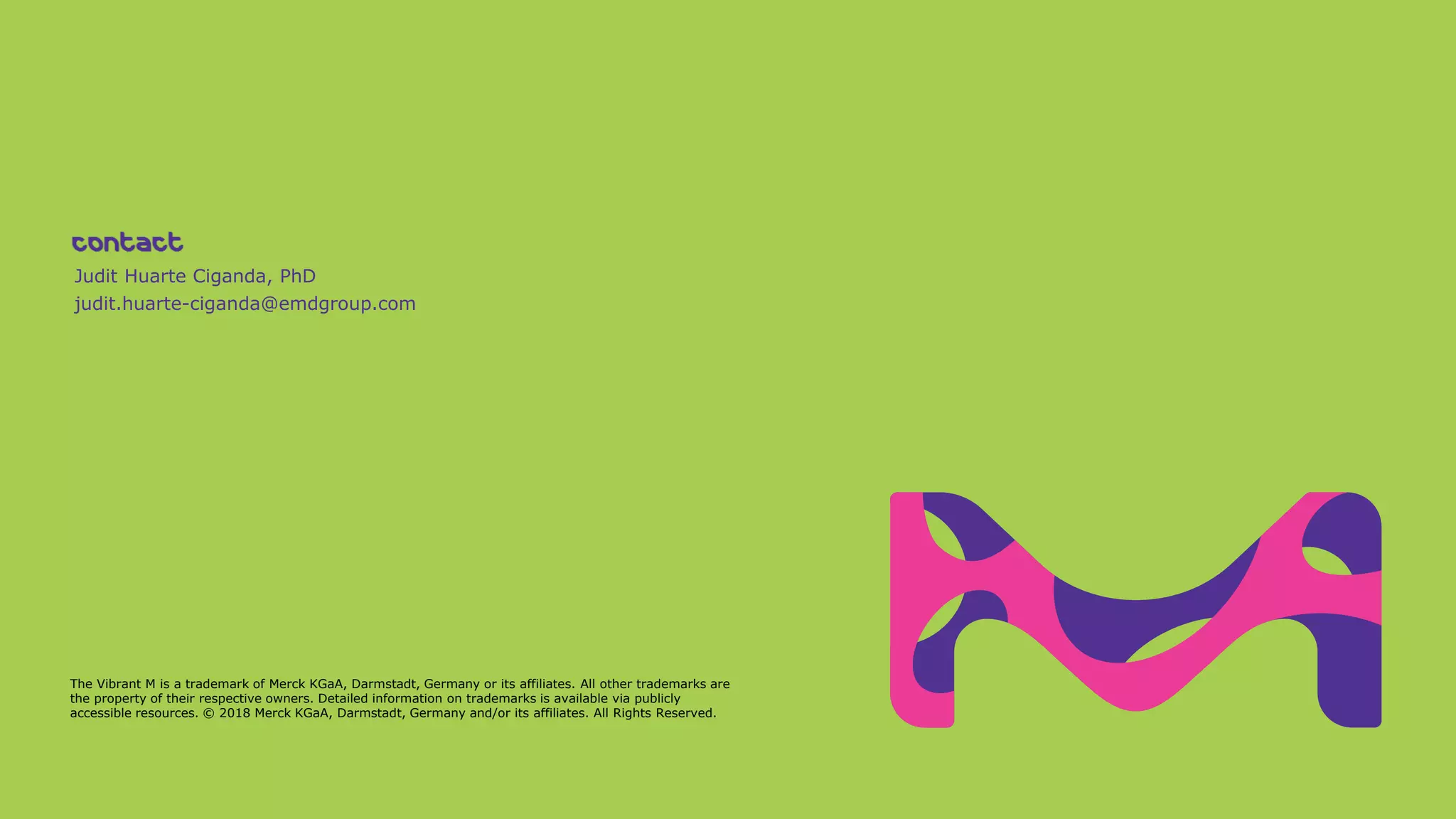 Judit Huarte Ciganda, PhD
judit.huarte-ciganda@emdgroup.com
The Vibrant M is a trademark of Merck KGaA, Darmstadt, Germany or its affiliates. All other trademarks are
the property of their respective owners. Detailed information on trademarks is available via publicly
accessible resources. © 2018 Merck KGaA, Darmstadt, Germany and/or its affiliates. All Rights Reserved.
 