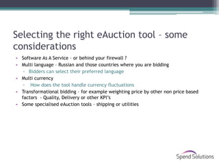 Selecting the right eAuction tool – some
considerations
• Software As A Service – or behind your firewall ?
• Multi language – Russian and those countries where you are bidding
   ▫ Bidders can select their preferred language
• Multi currency
   ▫ How does the tool handle currency fluctuations
• Transformational bidding – for example weighting price by other non price based
  factors - Quality, Delivery or other KPI’s
• Some specialised eAuction tools – shipping or utilities
 