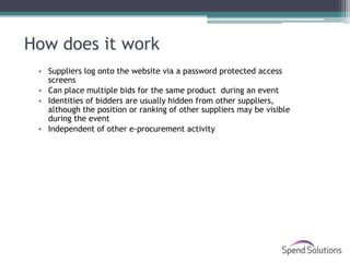 How does it work
 • Suppliers log onto the website via a password protected access
   screens
 • Can place multiple bids for the same product during an event
 • Identities of bidders are usually hidden from other suppliers,
   although the position or ranking of other suppliers may be visible
   during the event
 • Independent of other e-procurement activity
 