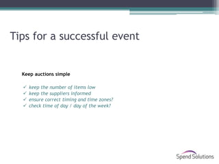 Tips for a successful event


  Keep auctions simple

     keep the number of items low
     keep the suppliers informed
     ensure correct timing and time zones?
     check time of day / day of the week?
 