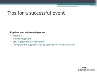 Tips for a successful event


 Suppliers must understand process
  explain it
  train the suppliers
  ask for feedback after the event
  (what did the suppliers think of participating in an e-auction?)
 
