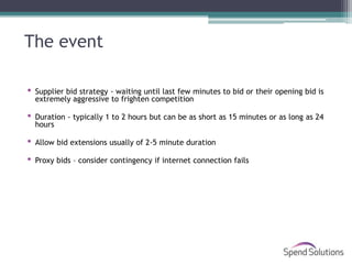 The event

 Supplier bid strategy - waiting until last few minutes to bid or their opening bid is
  extremely aggressive to frighten competition

 Duration - typically 1 to 2 hours but can be as short as 15 minutes or as long as 24
  hours

 Allow bid extensions usually of 2-5 minute duration

 Proxy bids – consider contingency if internet connection fails
 