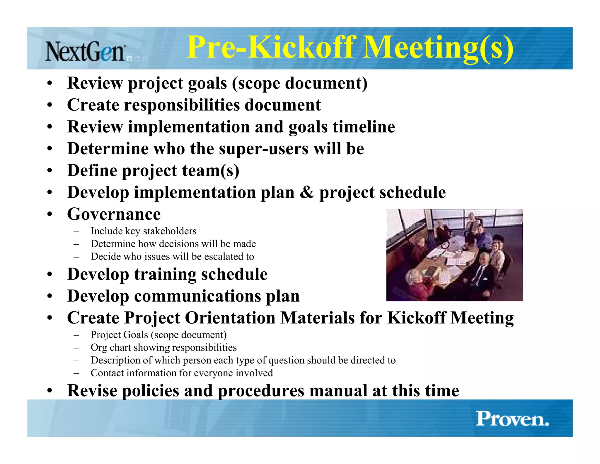 Pre-Kickoff Meeting(s)
•   Review project goals (scope document)
•   Create responsibilities document
•   Review implementation and goals timeline
•   Determine who the super-users will be
•   Define project team(s)
•   Develop implementation plan & project schedule
•   Governance
    –   Include key stakeholders
    –   Determine how decisions will be made
    –   Decide who issues will be escalated to
• Develop training schedule
• Develop communications plan
• Create Project Orientation Materials for Kickoff Meeting
    –   Project Goals (scope document)
    –   Org chart showing responsibilities
    –   Description of which person each type of question should be directed to
    –   Contact information for everyone involved
• Revise policies and procedures manual at this time
 