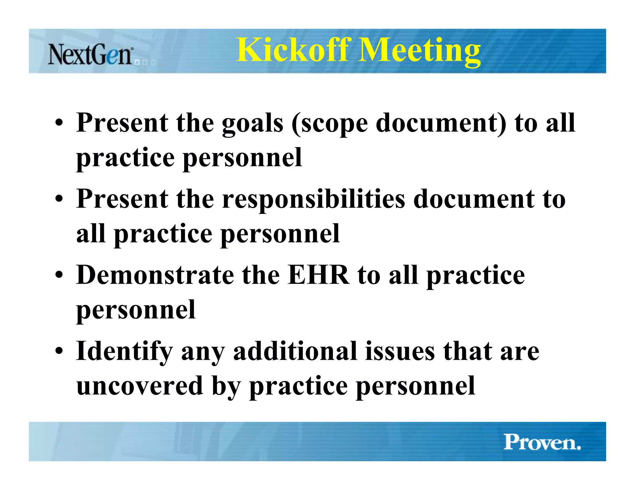 Kickoff Meeting

• Present the goals (scope document) to all
  practice personnel
• Present the responsibilities document to
  all practice personnel
• Demonstrate the EHR to all practice
  personnel
• Identify any additional issues that are
  uncovered by practice personnel
 