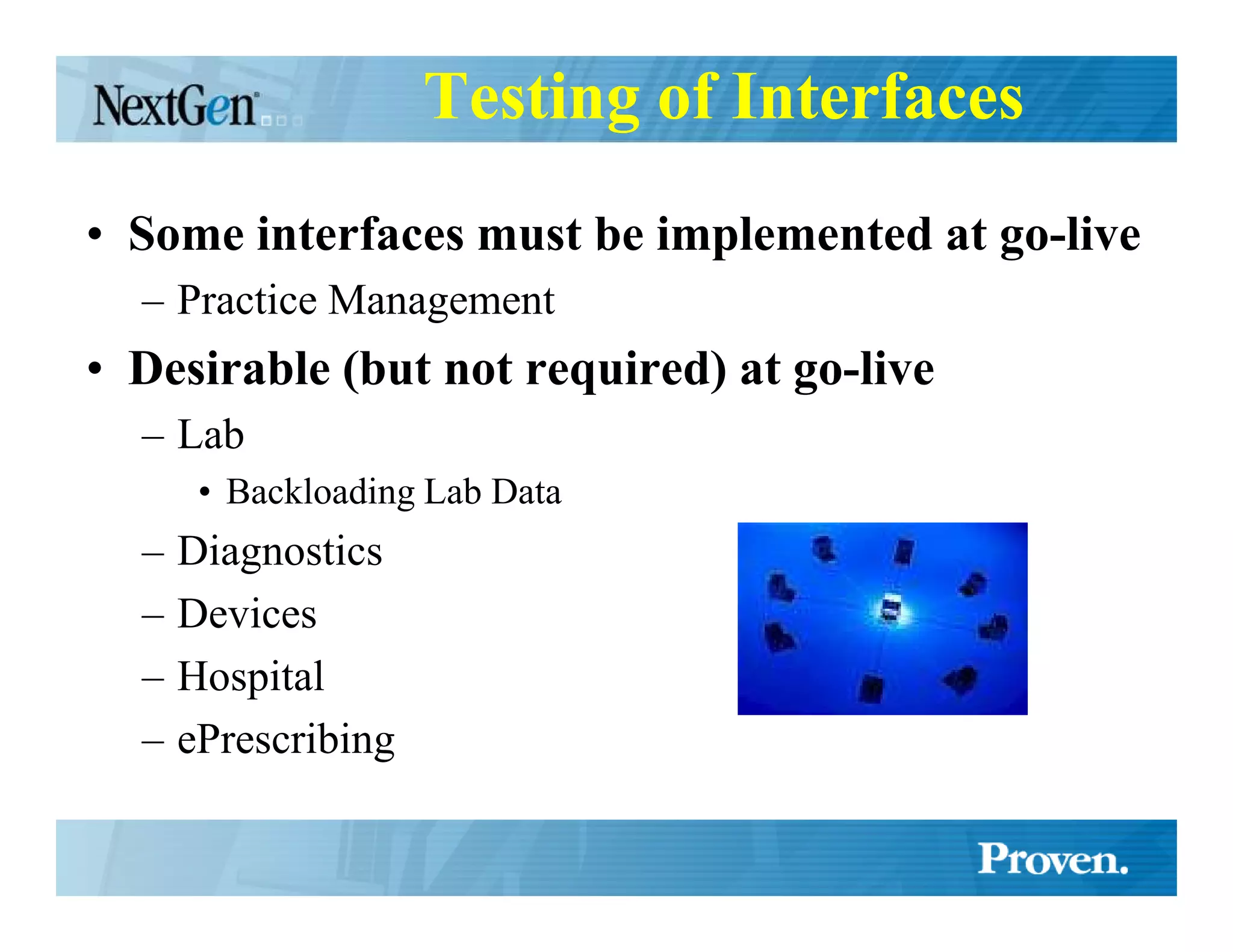 Testing of Interfaces
• Some interfaces must be implemented at go-live
  – Practice Management
• Desirable (but not required) at go-live
  – Lab
       • Backloading Lab Data
  –   Diagnostics
  –   Devices
  –   Hospital
  –   ePrescribing
 