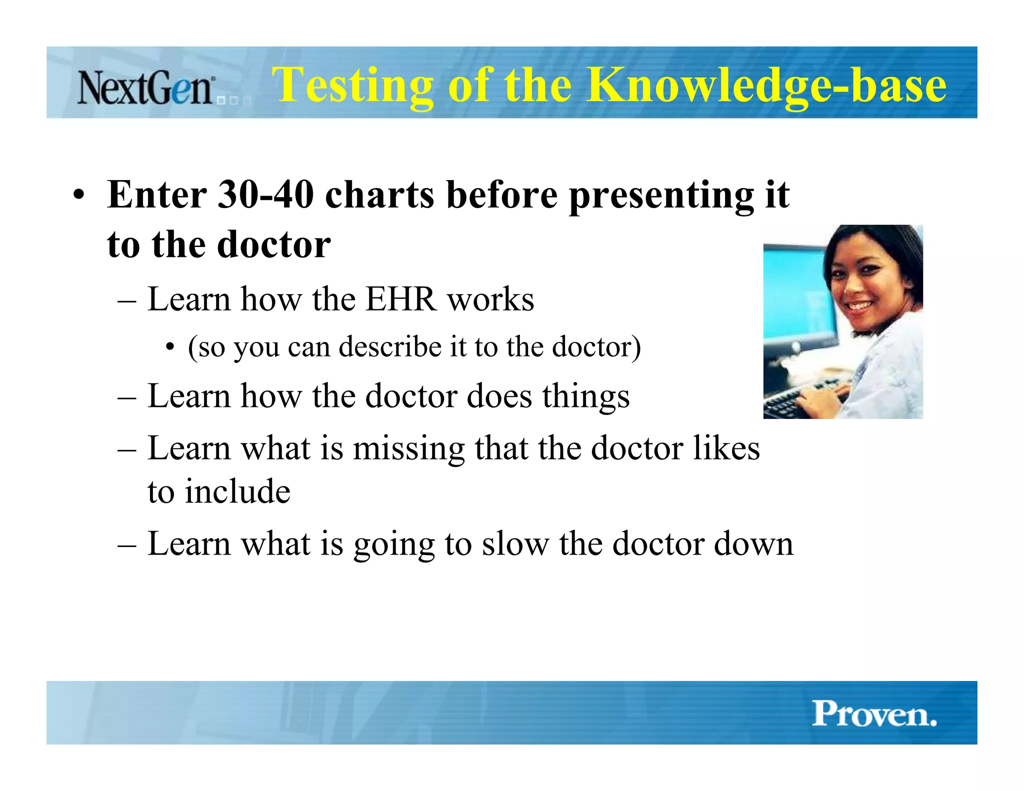 Testing of the Knowledge-base

• Enter 30-40 charts before presenting it
  to the doctor
  – Learn how the EHR works
     • (so you can describe it to the doctor)
  – Learn how the doctor does things
  – Learn what is missing that the doctor likes
    to include
  – Learn what is going to slow the doctor down
 
