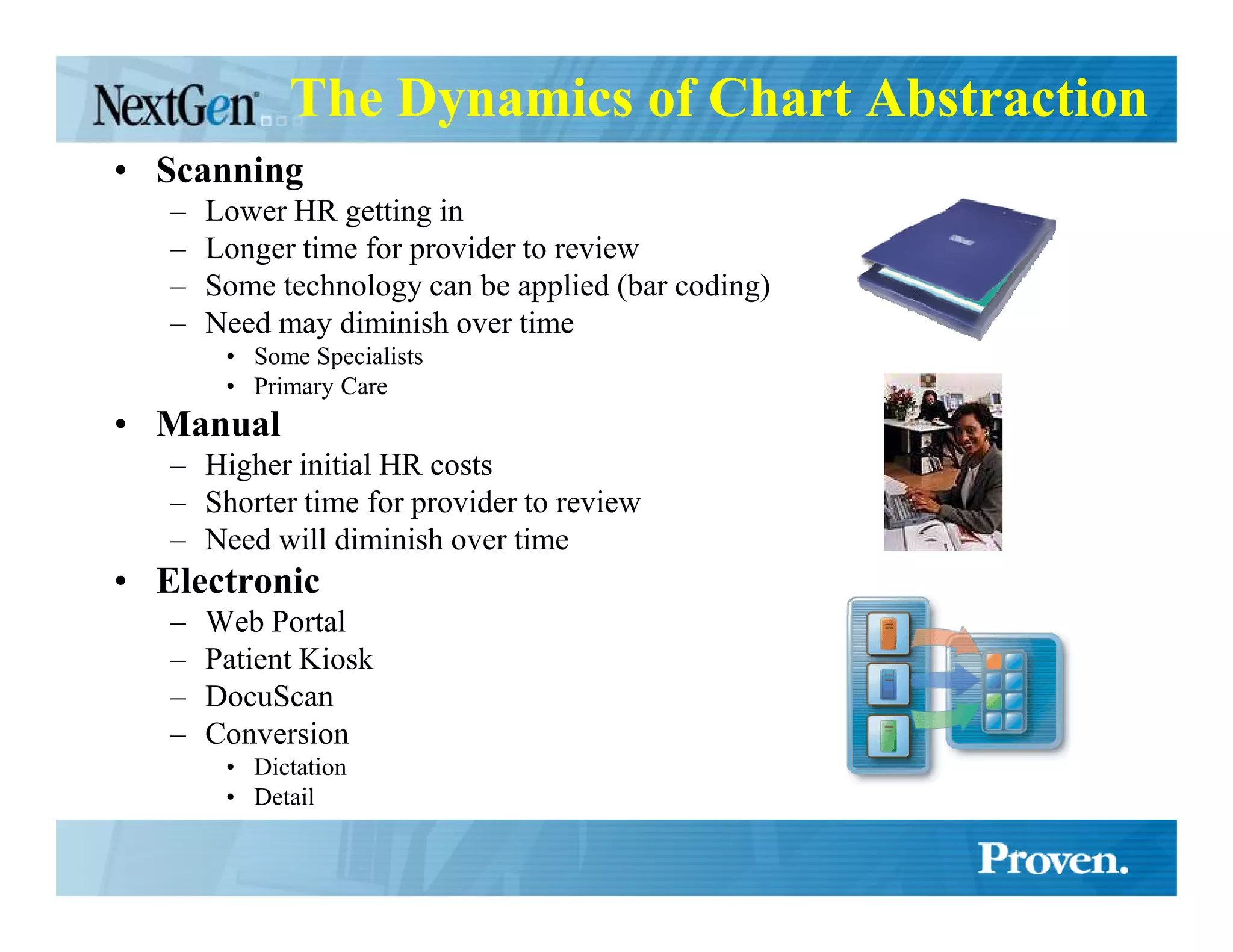 The Dynamics of Chart Abstraction
• Scanning
   –   Lower HR getting in
   –   Longer time for provider to review
   –   Some technology can be applied (bar coding)
   –   Need may diminish over time
        • Some Specialists
        • Primary Care
• Manual
   – Higher initial HR costs
   – Shorter time for provider to review
   – Need will diminish over time
• Electronic
   –   Web Portal
   –   Patient Kiosk
   –   DocuScan
   –   Conversion
        • Dictation
        • Detail
 
