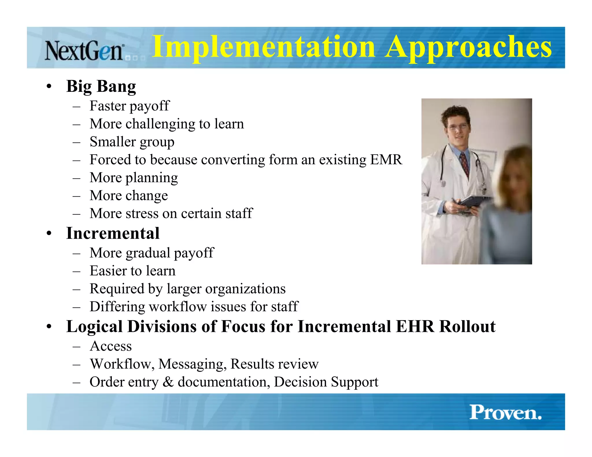 Implementation Approaches
• Big Bang
   –   Faster payoff
   –   More challenging to learn
   –   Smaller group
   –   Forced to because converting form an existing EMR
   –   More planning
   –   More change
   –   More stress on certain staff
• Incremental
   –   More gradual payoff
   –   Easier to learn
   –   Required by larger organizations
   –   Differing workflow issues for staff
• Logical Divisions of Focus for Incremental EHR Rollout
   – Access
   – Workflow, Messaging, Results review
   – Order entry & documentation, Decision Support
 