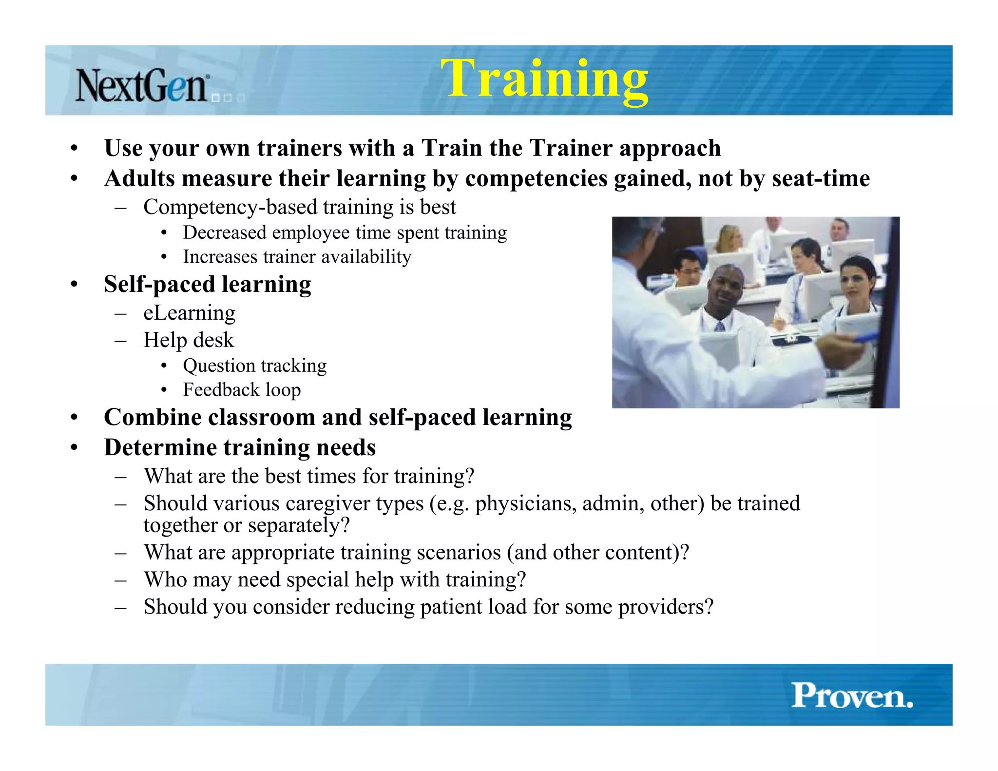 Training
• Use your own trainers with a Train the Trainer approach
• Adults measure their learning by competencies gained, not by seat-time
    – Competency-based training is best
        • Decreased employee time spent training
        • Increases trainer availability
• Self-paced learning
    – eLearning
    – Help desk
        • Question tracking
        • Feedback loop
• Combine classroom and self-paced learning
• Determine training needs
    – What are the best times for training?
    – Should various caregiver types (e.g. physicians, admin, other) be trained
      together or separately?
    – What are appropriate training scenarios (and other content)?
    – Who may need special help with training?
    – Should you consider reducing patient load for some providers?
 