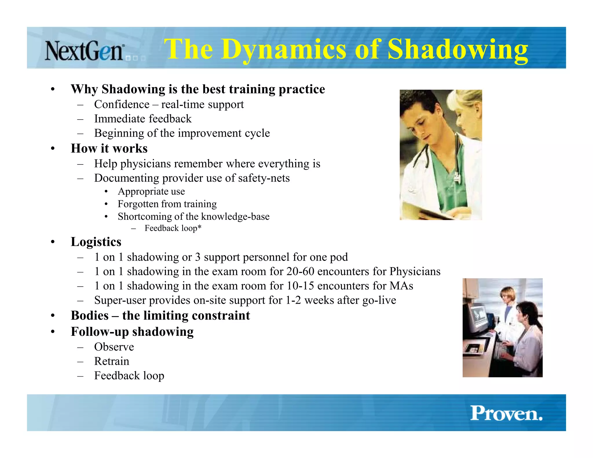 The Dynamics of Shadowing
•   Why Shadowing is the best training practice
     – Confidence – real-time support
     – Immediate feedback
     – Beginning of the improvement cycle
•   How it works
     – Help physicians remember where everything is
     – Documenting provider use of safety-nets
           • Appropriate use
           • Forgotten from training
           • Shortcoming of the knowledge-base
                –   Feedback loop*
•   Logistics
     –   1 on 1 shadowing or 3 support personnel for one pod
     –   1 on 1 shadowing in the exam room for 20-60 encounters for Physicians
     –   1 on 1 shadowing in the exam room for 10-15 encounters for MAs
     –   Super-user provides on-site support for 1-2 weeks after go-live
•   Bodies – the limiting constraint
•   Follow-up shadowing
     – Observe
     – Retrain
     – Feedback loop
 