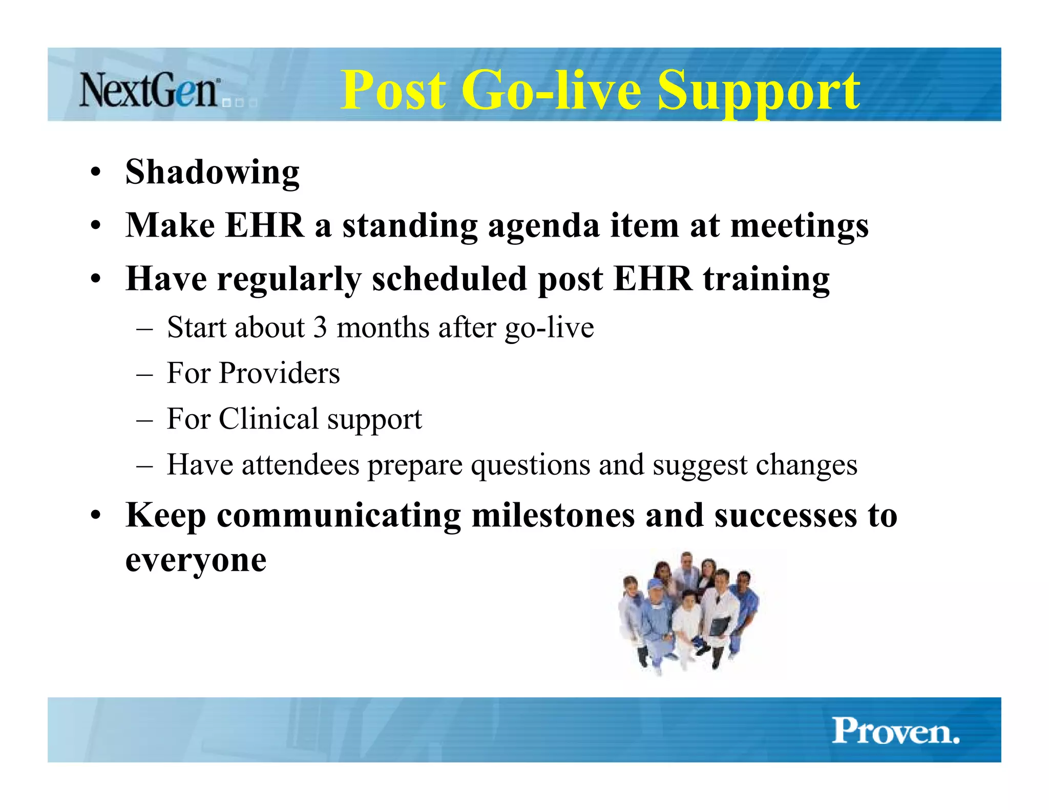 Post Go-live Support
• Shadowing
• Make EHR a standing agenda item at meetings
• Have regularly scheduled post EHR training
  –   Start about 3 months after go-live
  –   For Providers
  –   For Clinical support
  –   Have attendees prepare questions and suggest changes
• Keep communicating milestones and successes to
  everyone
 