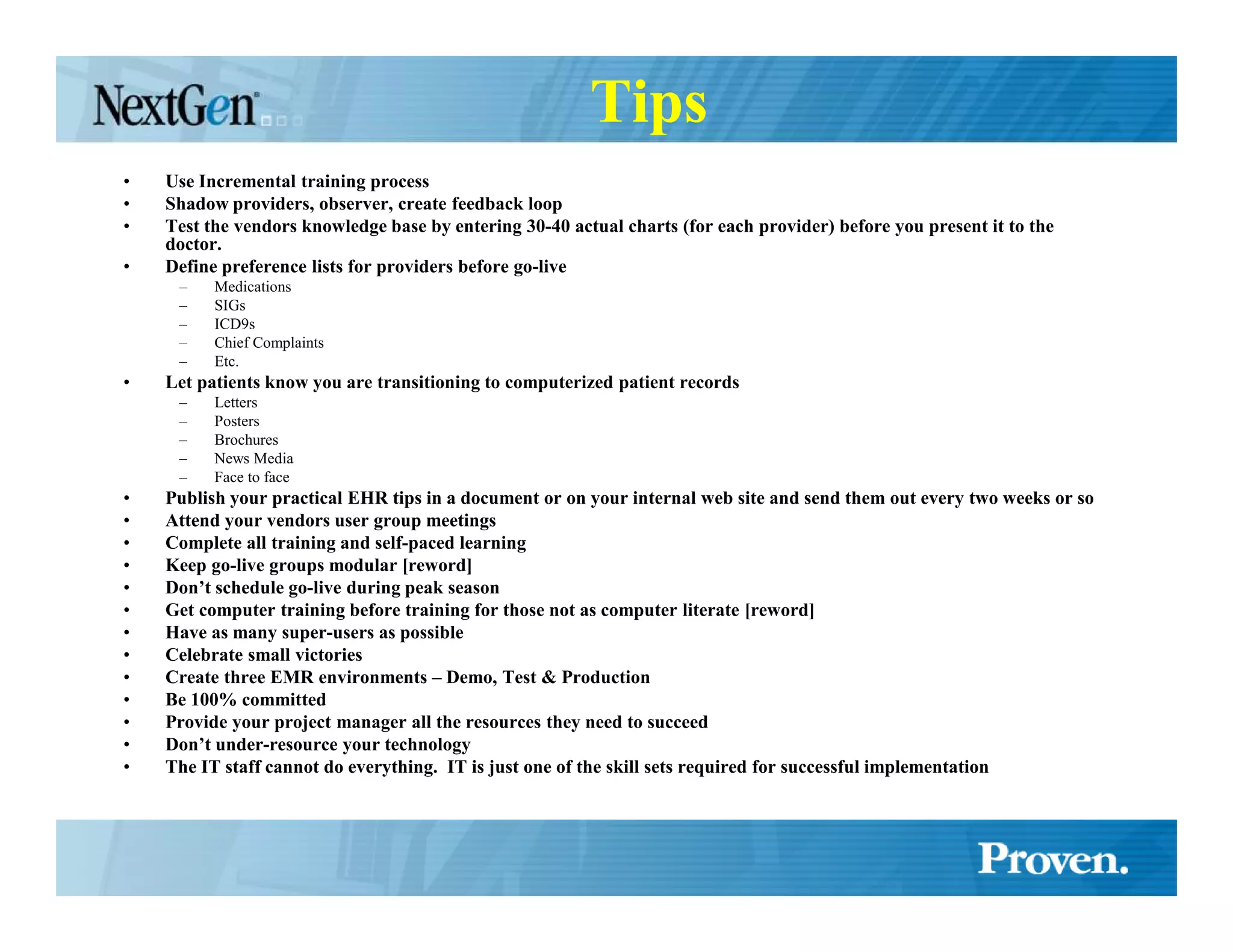 Tips
•   Use Incremental training process
•   Shadow providers, observer, create feedback loop
•   Test the vendors knowledge base by entering 30-40 actual charts (for each provider) before you present it to the
    doctor.
•   Define preference lists for providers before go-live
     –    Medications
     –    SIGs
     –    ICD9s
     –    Chief Complaints
     –    Etc.
•   Let patients know you are transitioning to computerized patient records
     –    Letters
     –    Posters
     –    Brochures
     –    News Media
     –    Face to face
•   Publish your practical EHR tips in a document or on your internal web site and send them out every two weeks or so
•   Attend your vendors user group meetings
•   Complete all training and self-paced learning
•   Keep go-live groups modular [reword]
•   Don’t schedule go-live during peak season
•   Get computer training before training for those not as computer literate [reword]
•   Have as many super-users as possible
•   Celebrate small victories
•   Create three EMR environments – Demo, Test & Production
•   Be 100% committed
•   Provide your project manager all the resources they need to succeed
•   Don’t under-resource your technology
•   The IT staff cannot do everything. IT is just one of the skill sets required for successful implementation
 