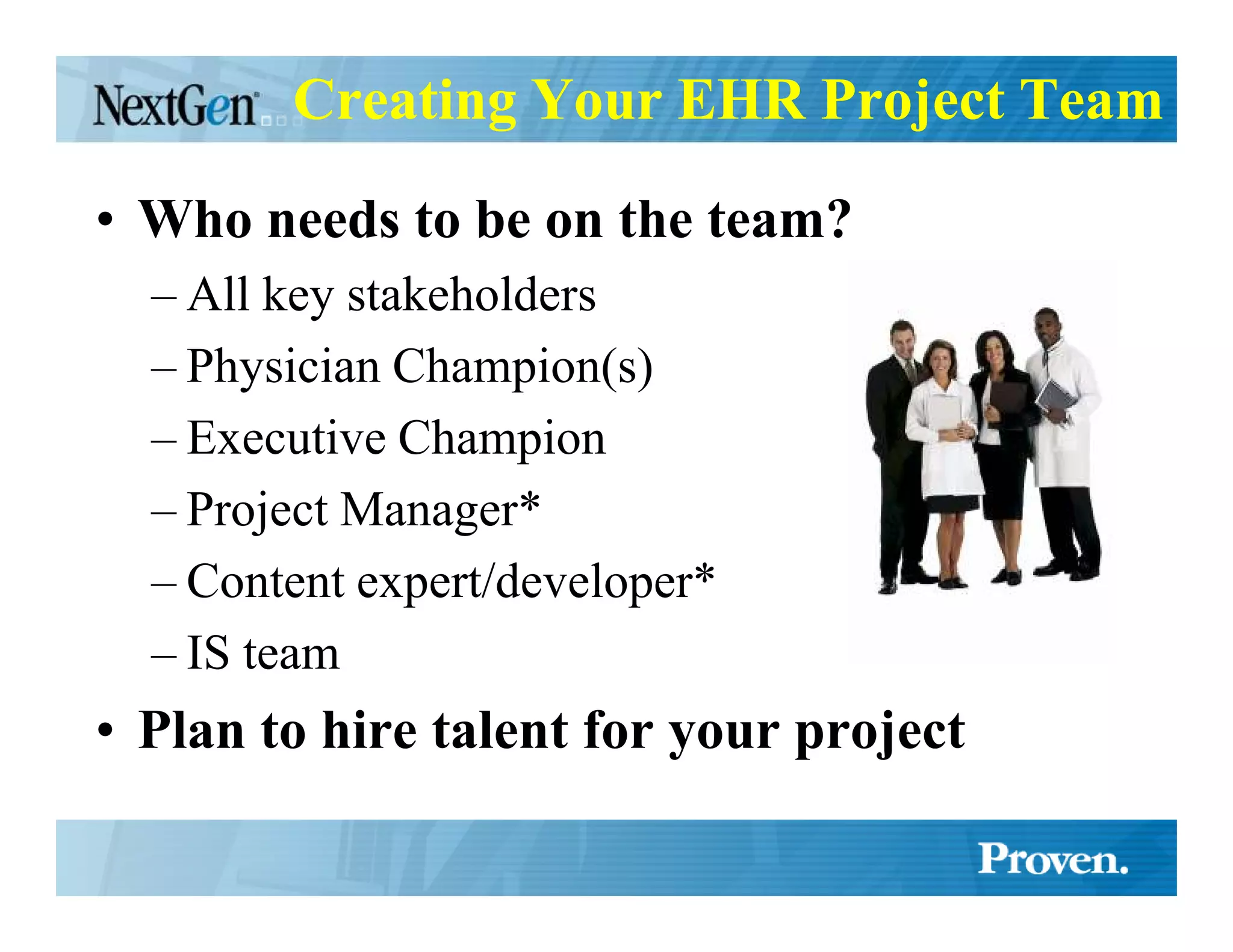 Creating Your EHR Project Team

• Who needs to be on the team?
  – All key stakeholders
  – Physician Champion(s)
  – Executive Champion
  – Project Manager*
  – Content expert/developer*
  – IS team
• Plan to hire talent for your project
 