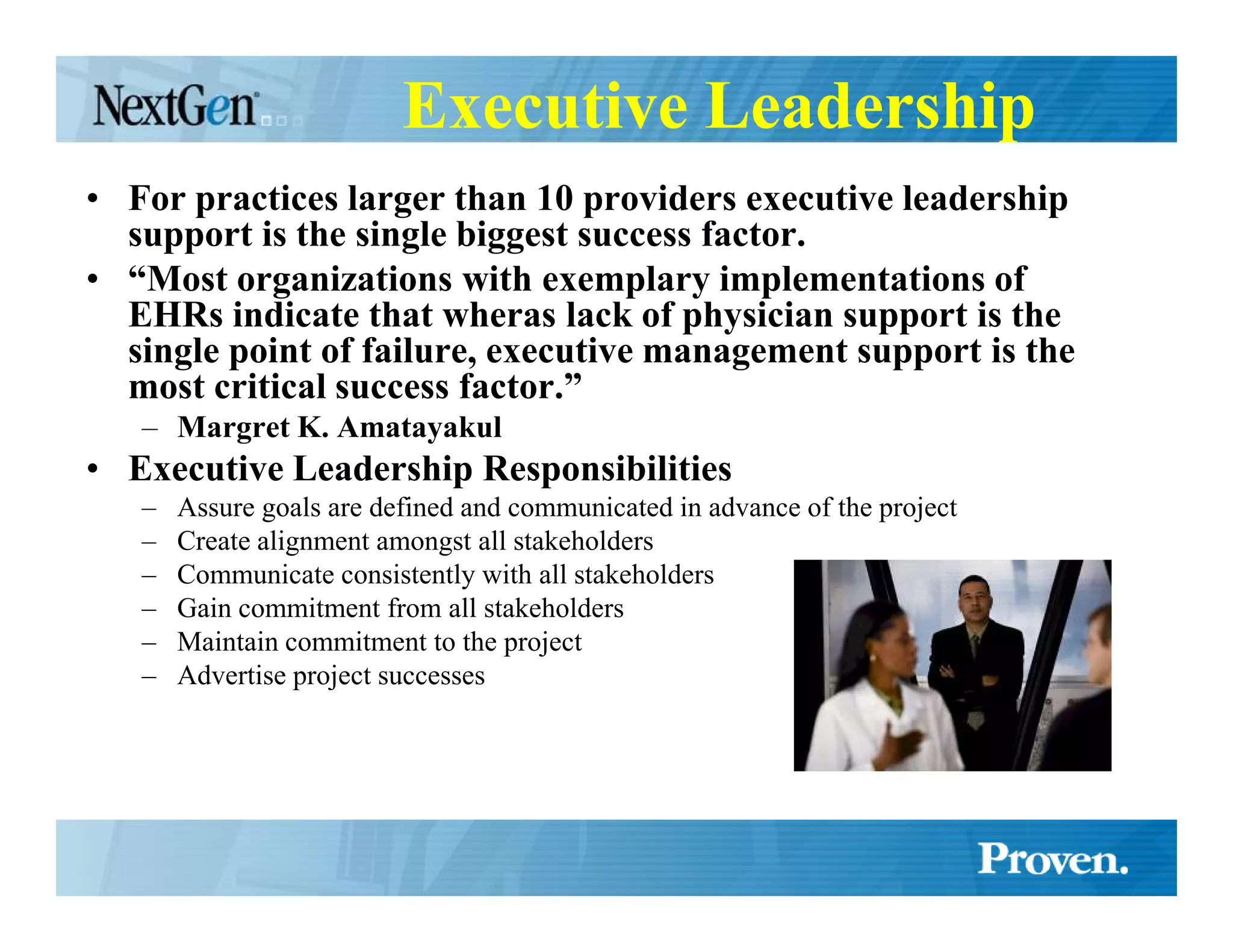 Executive Leadership
• For practices larger than 10 providers executive leadership
  support is the single biggest success factor.
• “Most organizations with exemplary implementations of
  EHRs indicate that wheras lack of physician support is the
  single point of failure, executive management support is the
  most critical success factor.”
   – Margret K. Amatayakul
• Executive Leadership Responsibilities
   –   Assure goals are defined and communicated in advance of the project
   –   Create alignment amongst all stakeholders
   –   Communicate consistently with all stakeholders
   –   Gain commitment from all stakeholders
   –   Maintain commitment to the project
   –   Advertise project successes
 