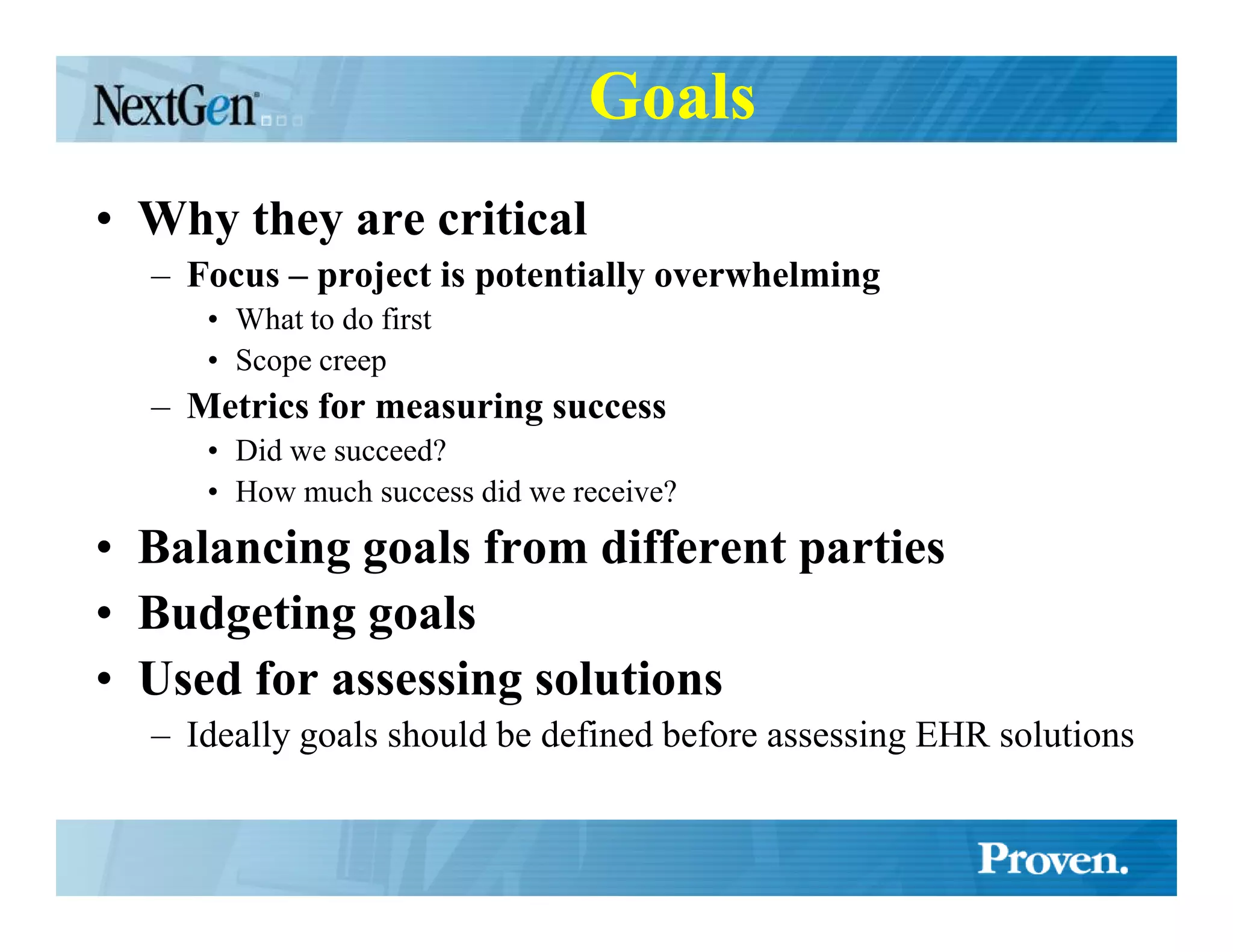 Goals
• Why they are critical
  – Focus – project is potentially overwhelming
     • What to do first
     • Scope creep
  – Metrics for measuring success
     • Did we succeed?
     • How much success did we receive?
• Balancing goals from different parties
• Budgeting goals
• Used for assessing solutions
  – Ideally goals should be defined before assessing EHR solutions
 