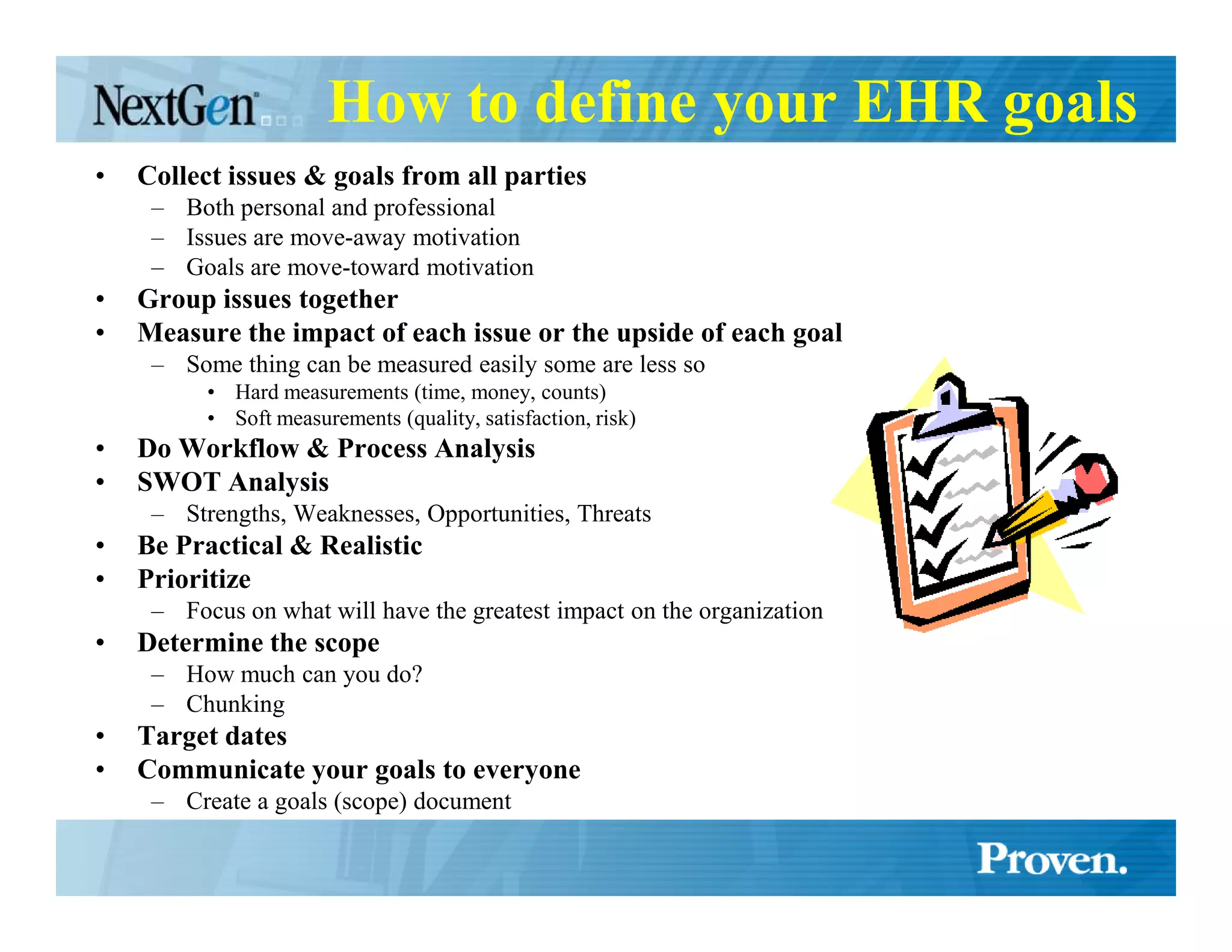 How to define your EHR goals
•   Collect issues & goals from all parties
     – Both personal and professional
     – Issues are move-away motivation
     – Goals are move-toward motivation
•   Group issues together
•   Measure the impact of each issue or the upside of each goal
     – Some thing can be measured easily some are less so
          • Hard measurements (time, money, counts)
          • Soft measurements (quality, satisfaction, risk)
•   Do Workflow & Process Analysis
•   SWOT Analysis
     – Strengths, Weaknesses, Opportunities, Threats
•   Be Practical & Realistic
•   Prioritize
     – Focus on what will have the greatest impact on the organization
•   Determine the scope
     – How much can you do?
     – Chunking
•   Target dates
•   Communicate your goals to everyone
     – Create a goals (scope) document
 