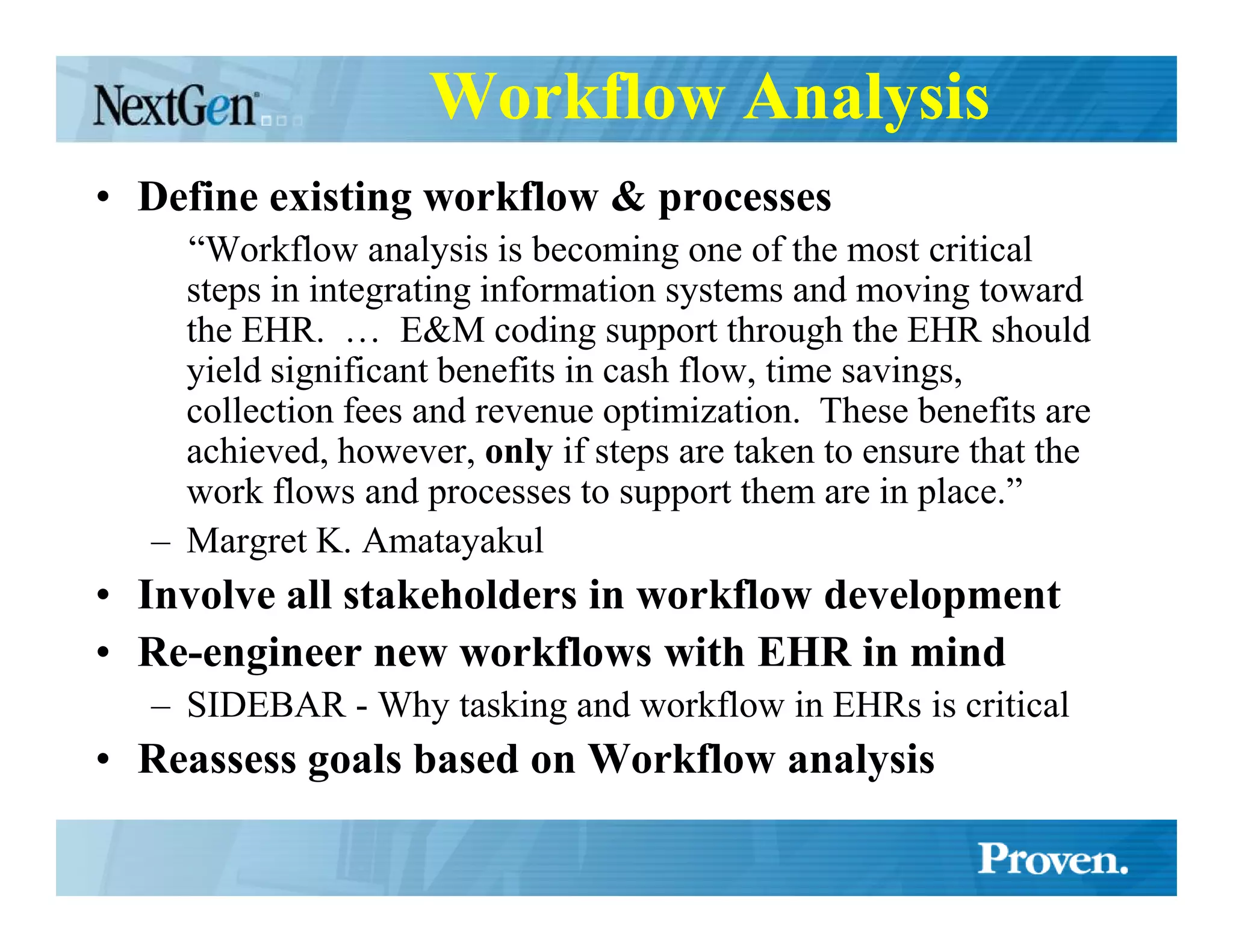 Workflow Analysis
• Define existing workflow & processes
    “Workflow analysis is becoming one of the most critical
    steps in integrating information systems and moving toward
    the EHR. … E&M coding support through the EHR should
    yield significant benefits in cash flow, time savings,
    collection fees and revenue optimization. These benefits are
    achieved, however, only if steps are taken to ensure that the
    work flows and processes to support them are in place.”
  – Margret K. Amatayakul
• Involve all stakeholders in workflow development
• Re-engineer new workflows with EHR in mind
  – SIDEBAR - Why tasking and workflow in EHRs is critical
• Reassess goals based on Workflow analysis
 