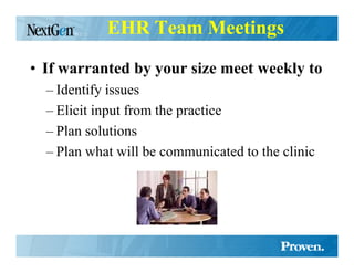 EHR Team Meetings

• If warranted by your size meet weekly to
  – Identify issues
  – Elicit input from the practice
  – Plan solutions
  – Plan what will be communicated to the clinic
 