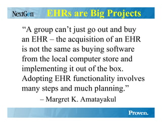 EHRs are Big Projects
“A group can’t just go out and buy
an EHR – the acquisition of an EHR
is not the same as buying software
from the local computer store and
implementing it out of the box.
Adopting EHR functionality involves
many steps and much planning.”
     – Margret K. Amatayakul
 
