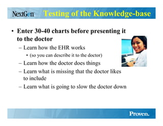 Testing of the Knowledge-base

• Enter 30-40 charts before presenting it
  to the doctor
  – Learn how the EHR works
     • (so you can describe it to the doctor)
  – Learn how the doctor does things
  – Learn what is missing that the doctor likes
    to include
  – Learn what is going to slow the doctor down
 