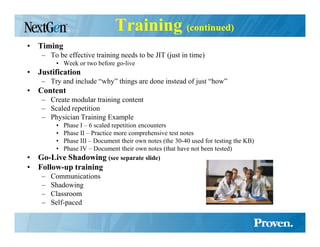 Training (continued)
• Timing
    – To be effective training needs to be JIT (just in time)
         • Week or two before go-live
• Justification
    – Try and include “why” things are done instead of just “how”
• Content
    – Create modular training content
    – Scaled repetition
    – Physician Training Example
         •
         Phase I – 6 scaled repetition encounters
         •
         Phase II – Practice more comprehensive test notes
         •
         Phase III – Document their own notes (the 30-40 used for testing the KB)
         •
         Phase IV – Document their own notes (that have not been tested)
•  Go-Live Shadowing (see separate slide)
• Follow-up training
    –   Communications
    –   Shadowing
    –   Classroom
    –   Self-paced
 