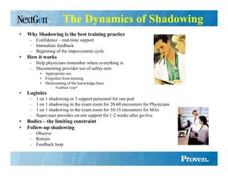 The Dynamics of Shadowing
•   Why Shadowing is the best training practice
     – Confidence – real-time support
     – Immediate feedback
     – Beginning of the improvement cycle
•   How it works
     – Help physicians remember where everything is
     – Documenting provider use of safety-nets
           • Appropriate use
           • Forgotten from training
           • Shortcoming of the knowledge-base
                –   Feedback loop*
•   Logistics
     –   1 on 1 shadowing or 3 support personnel for one pod
     –   1 on 1 shadowing in the exam room for 20-60 encounters for Physicians
     –   1 on 1 shadowing in the exam room for 10-15 encounters for MAs
     –   Super-user provides on-site support for 1-2 weeks after go-live
•   Bodies – the limiting constraint
•   Follow-up shadowing
     – Observe
     – Retrain
     – Feedback loop
 