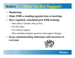Post Go-live Support
• Shadowing
• Make EHR a standing agenda item at meetings
• Have regularly scheduled post EHR training
  –   Start about 3 months after go-live
  –   For Providers
  –   For Clinical support
  –   Have attendees prepare questions and suggest changes
• Keep communicating milestones and successes to
  everyone
 
