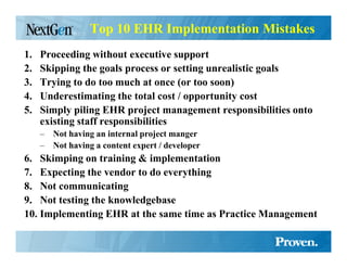 Top 10 EHR Implementation Mistakes
1.   Proceeding without executive support
2.   Skipping the goals process or setting unrealistic goals
3.   Trying to do too much at once (or too soon)
4.   Underestimating the total cost / opportunity cost
5.   Simply piling EHR project management responsibilities onto
     existing staff responsibilities
     –   ot having an internal project manger
     –   ot having a content expert / developer
6. Skimping on training & implementation
7. Expecting the vendor to do everything
8. ot communicating
9. ot testing the knowledgebase
10. Implementing EHR at the same time as Practice Management
 