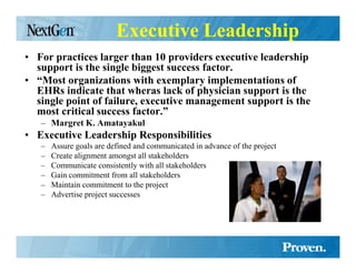 Executive Leadership
• For practices larger than 10 providers executive leadership
  support is the single biggest success factor.
• “Most organizations with exemplary implementations of
  EHRs indicate that wheras lack of physician support is the
  single point of failure, executive management support is the
  most critical success factor.”
   – Margret K. Amatayakul
• Executive Leadership Responsibilities
   –   Assure goals are defined and communicated in advance of the project
   –   Create alignment amongst all stakeholders
   –   Communicate consistently with all stakeholders
   –   Gain commitment from all stakeholders
   –   Maintain commitment to the project
   –   Advertise project successes
 