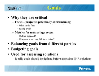 Goals
• Why they are critical
  – Focus – project is potentially overwhelming
     • What to do first
     • Scope creep
  – Metrics for measuring success
     • Did we succeed?
     • How much success did we receive?
• Balancing goals from different parties
• Budgeting goals
• Used for assessing solutions
  – Ideally goals should be defined before assessing EHR solutions
 