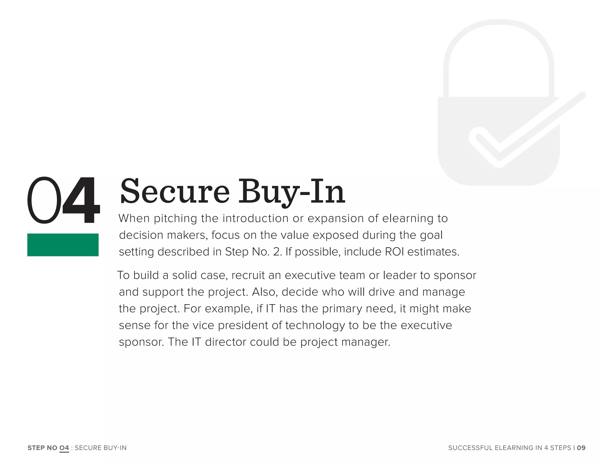 Secure Buy-In
When pitching the introduction or expansion of elearning to
decision makers, focus on the value exposed during the goal
setting described in Step No. 2. If possible, include ROI estimates.
To build a solid case, recruit an executive team or leader to sponsor
and support the project. Also, decide who will drive and manage
the project. For example, if IT has the primary need, it might make
sense for the vice president of technology to be the executive
sponsor. The IT director could be project manager.
04
SUCCESSFUL ELEARNING IN 4 STEPS | 09STEP NO O4 : SECURE BUY-IN
 