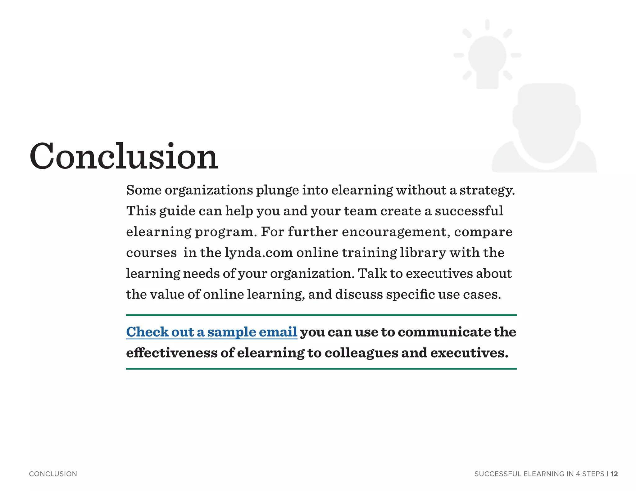 Some organizations plunge into elearning without a strategy.
This guide can help you and your team create a successful
elearning program. For further encouragement, compare
courses in the lynda.com online training library with the
learning needs of your organization. Talk to executives about
the value of online learning, and discuss specific use cases.
Check out a sample email you can use to communicate the
effectiveness of elearning to colleagues and executives.
Conclusion
SUCCESSFUL ELEARNING IN 4 STEPSCONCLUSION | 12
 