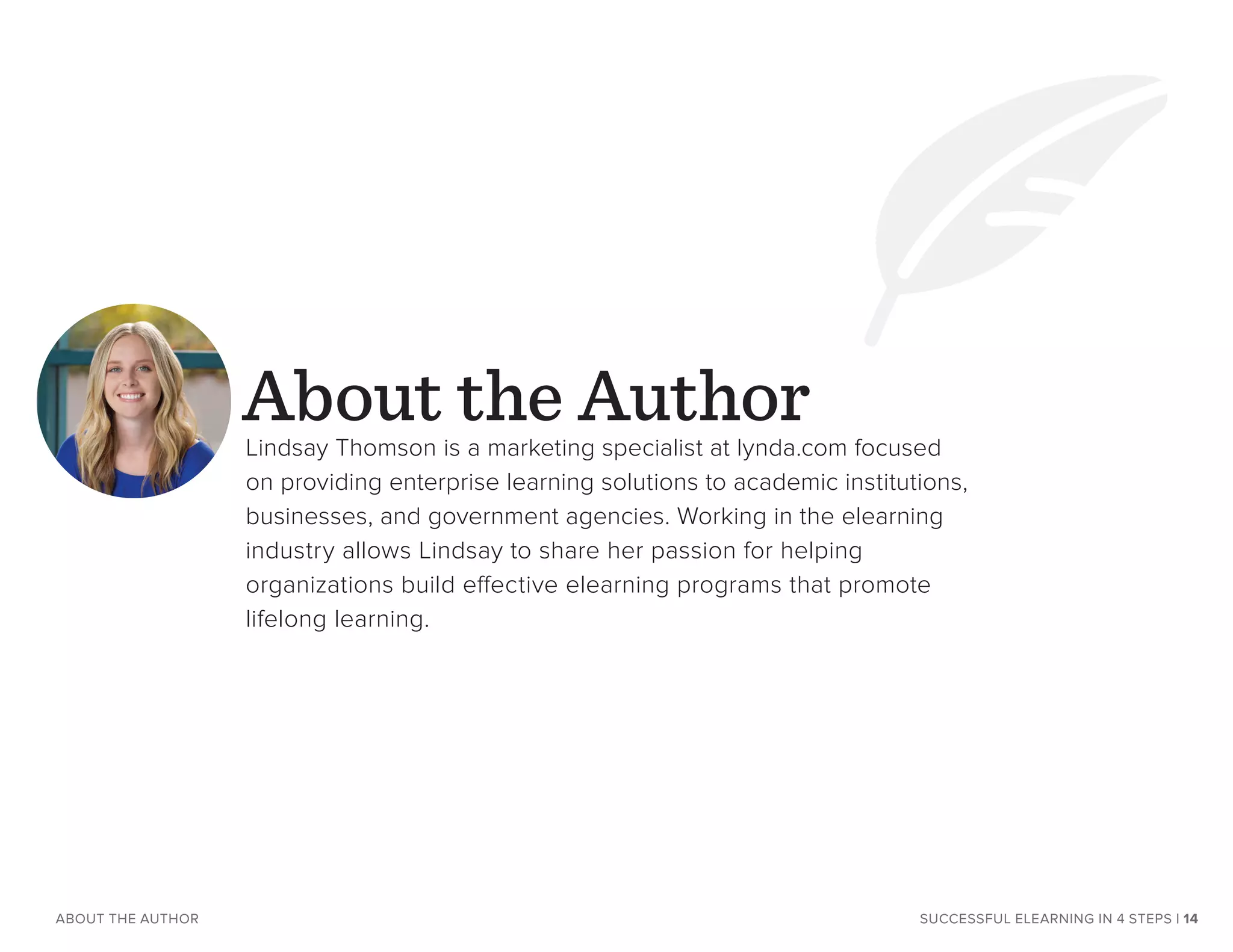 SUCCESSFUL ELEARNING IN 4 STEPS | 14ABOUT THE AUTHOR
About the AuthorLindsay Thomson is a marketing specialist at lynda.com focused
on providing enterprise learning solutions to academic institutions,
businesses, and government agencies. Working in the elearning
industry allows Lindsay to share her passion for helping
organizations build effective elearning programs that promote
lifelong learning.
 