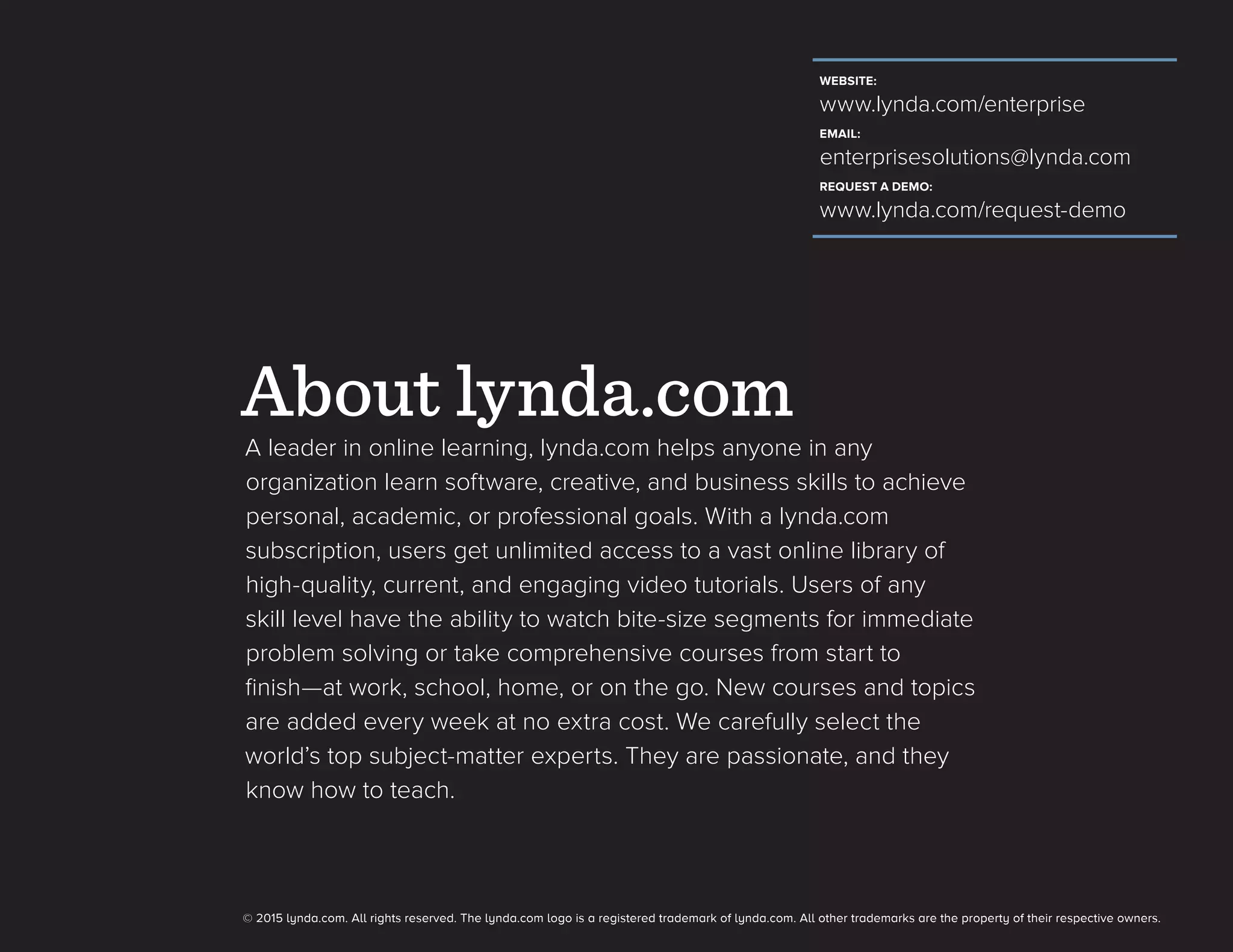 About lynda.com
WEBSITE:
www.lynda.com/enterprise
EMAIL:
enterprisesolutions@lynda.com
REQUEST A DEMO:
www.lynda.com/request-demo
A leader in online learning, lynda.com helps anyone in any
organization learn software, creative, and business skills to achieve
personal, academic, or professional goals. With a lynda.com
subscription, users get unlimited access to a vast online library of
high-quality, current, and engaging video tutorials. Users of any
skill level have the ability to watch bite-size segments for immediate
problem solving or take comprehensive courses from start to
finish—at work, school, home, or on the go. New courses and topics
are added every week at no extra cost. We carefully select the
world’s top subject-matter experts. They are passionate, and they
know how to teach.
© 2015 lynda.com. All rights reserved. The lynda.com logo is a registered trademark of lynda.com. All other trademarks are the property of their respective owners.
 