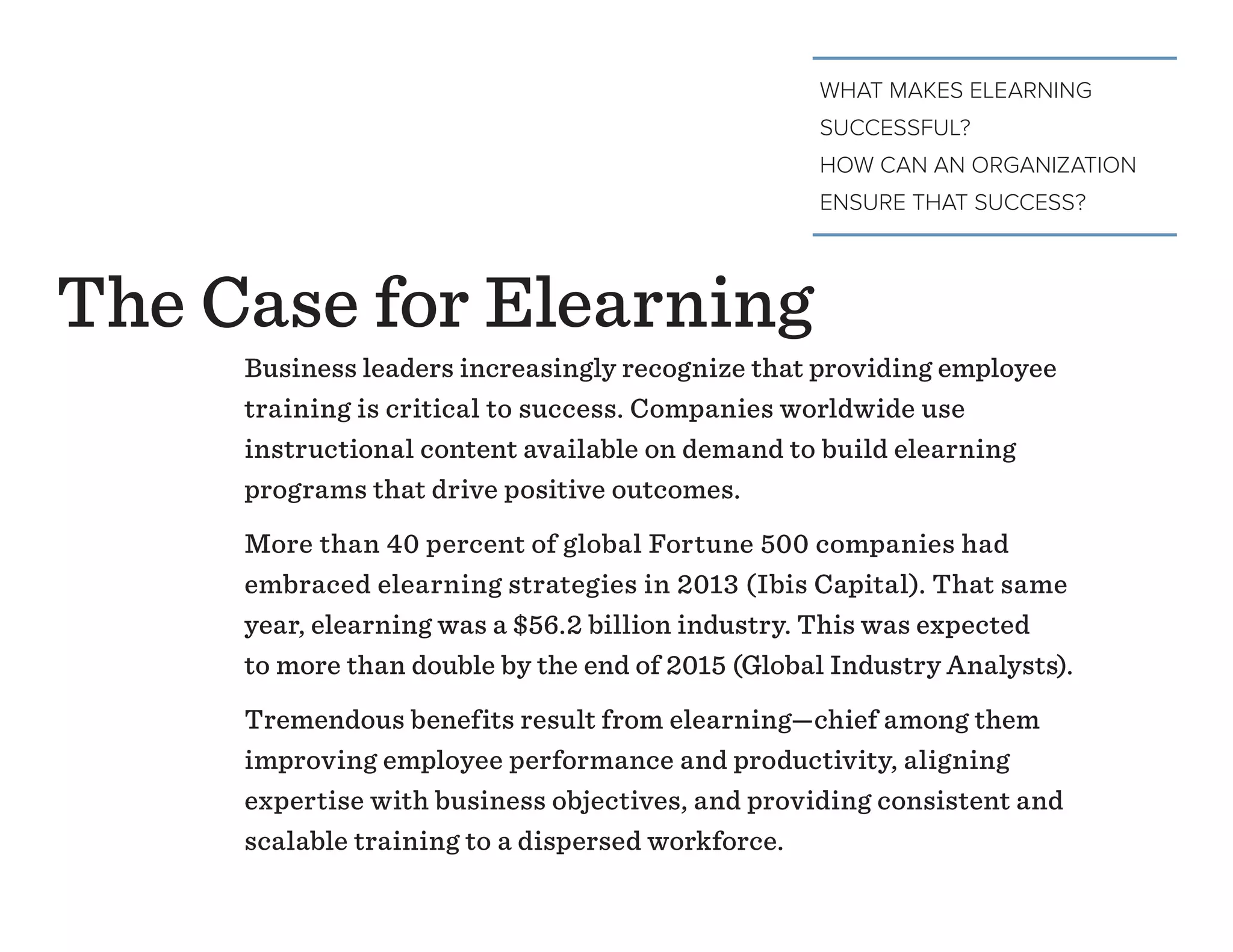 WHAT MAKES ELEARNING
SUCCESSFUL?
HOW CAN AN ORGANIZATION
ENSURE THAT SUCCESS?
Business leaders increasingly recognize that providing employee
training is critical to success. Companies worldwide use
instructional content available on demand to build elearning
programs that drive positive outcomes.
More than 40 percent of global Fortune 500 companies had
embraced elearning strategies in 2013 (Ibis Capital). That same
year, elearning was a $56.2 billion industry. This was expected
to more than double by the end of 2015 (Global Industry Analysts).
Tremendous benefits result from elearning—chief among them
improving employee performance and productivity, aligning
expertise with business objectives, and providing consistent and
scalable training to a dispersed workforce.
The Case for Elearning
 