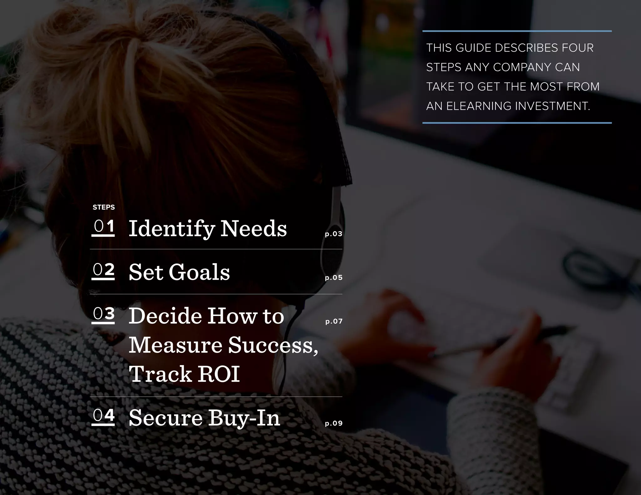 THIS GUIDE DESCRIBES FOUR
STEPS ANY COMPANY CAN
TAKE TO GET THE MOST FROM
AN ELEARNING INVESTMENT.
Identify Needs p.03
Set Goals p.05
Decide How to p.07
Measure Success,
Track ROI
Secure Buy-In p.09
STEPS
01
03
02
04
 