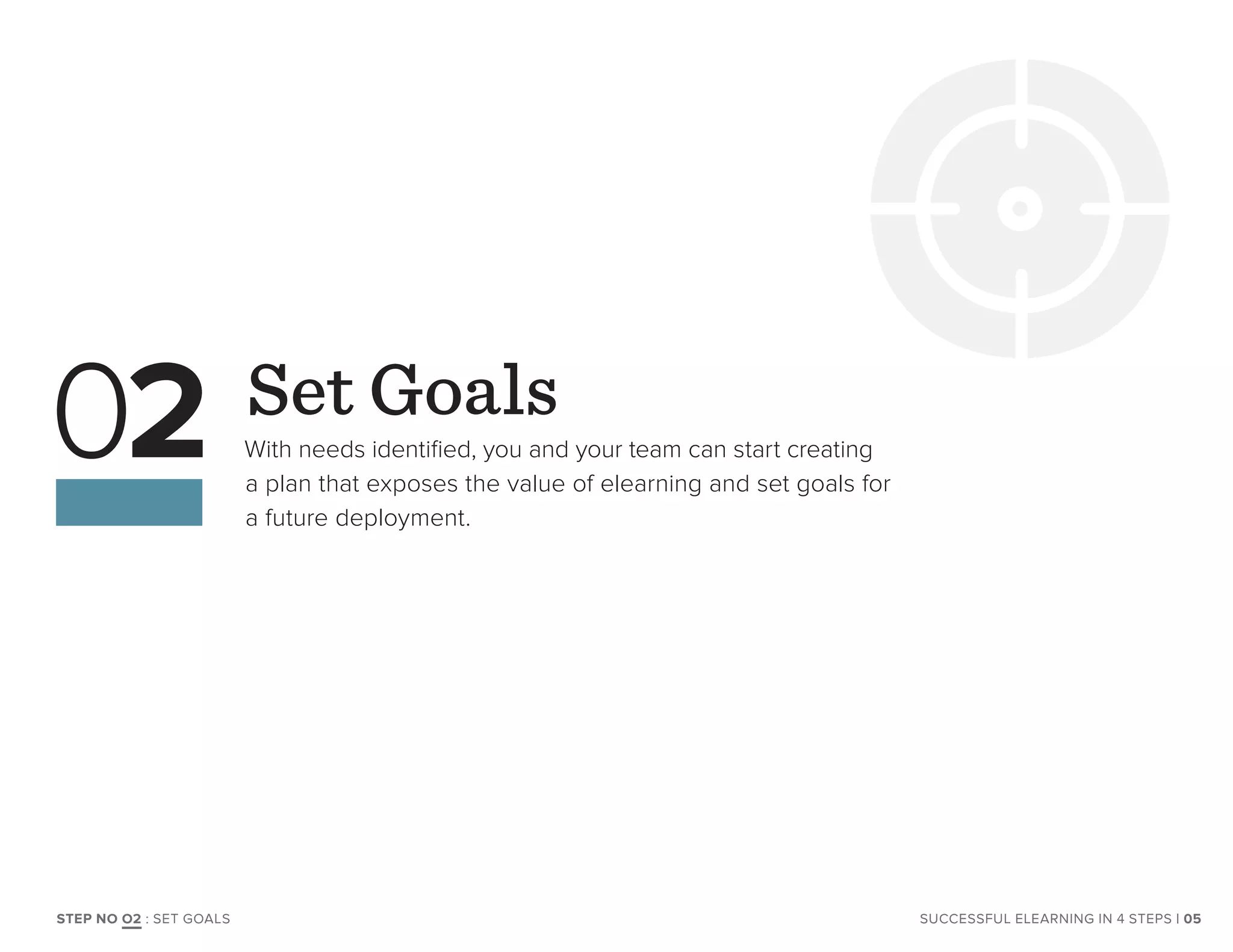 Set Goals
With needs identified, you and your team can start creating
a plan that exposes the value of elearning and set goals for
a future deployment.
02
| 05SUCCESSFUL ELEARNING IN 4 STEPSSTEP NO O2 : SET GOALS
 