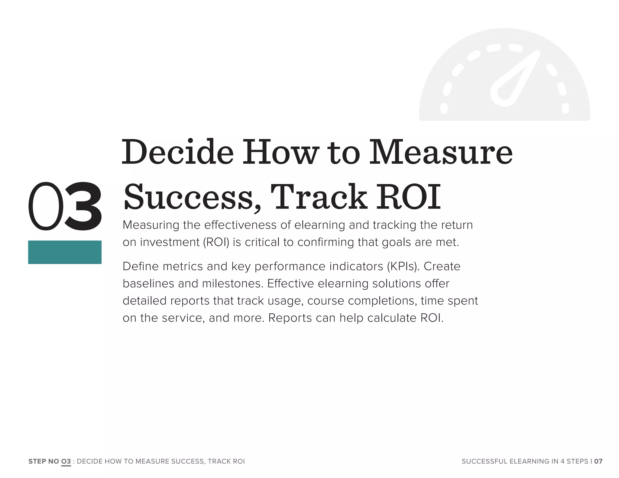 Decide How to Measure
Success, Track ROI
Measuring the effectiveness of elearning and tracking the return
on investment (ROI) is critical to confirming that goals are met.
Define metrics and key performance indicators (KPIs). Create
baselines and milestones. Effective elearning solutions offer
detailed reports that track usage, course completions, time spent
on the service, and more. Reports can help calculate ROI.
03
| 07SUCCESSFUL ELEARNING IN 4 STEPSSTEP NO O3 : DECIDE HOW TO MEASURE SUCCESS, TRACK ROI
 