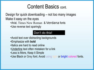Content Basics cont.
Design for quick downloading – not too many images
Make it easy on the eyes
   •Arial, Times New Roman & Verdana fonts
   •Use reverse text sparingly
                        Don’t do this!
   •Avoid text over distracting backgrounds
   •Emphasize with bold
   •Italics are hard to read online
   •Underline text often mistaken for a link
   •Less is More, Keep it Simple
   •Use Black or Grey font. Avoid using light or bright colored fonts.
 