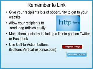 Remember to Link
• Give your recipients lots of opportunity to get to your
  website
• Allow your recipients to
   read long articles easily
• Make them social by including a link to post on Twitter
  or Facebook
• Use Call-to-Action buttons
  (Buttons.Verticalresponse.com)
 
