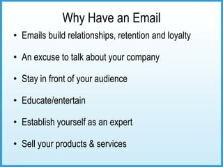 Why Have an Email
• Emails build relationships, retention and loyalty

• An excuse to talk about your company

• Stay in front of your audience

• Educate/entertain

• Establish yourself as an expert

• Sell your products & services
 