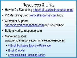 Resources & Links
• How to Do Everything http://help.verticalresponse.com/
• VR Marketing Blog verticalresponse.com/blog
• Customer Support
  support@verticalresponse.com 866.683.7842x1
• Buttons.verticalresponse.com
• Marketing guides:
  www.verticalresponse.com/marketing-resources
   • 8 Email Marketing Basics to Remember
   • Email Checklist
   • Email Marketing Reporting Basics
 