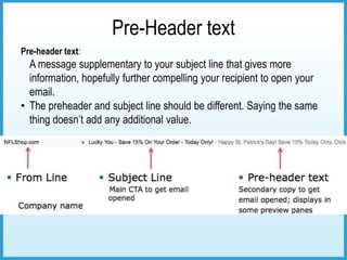 Pre-Header text
Pre-header text:
  A message supplementary to your subject line that gives more
  information, hopefully further compelling your recipient to open your
  email.
• The preheader and subject line should be different. Saying the same
  thing doesn’t add any additional value.
 