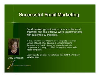 Successful Email Marketing


                Email marketing continues to be one of the most
                important and cost effective ways to communicate
                with customers & prospects.

                In this seminar you will learn how to integrate customer
                contact info and other data into a central marketing
                database, and how to design an e-newsletter that’s
                inexpensive and easy to publish through the use of web
                based templates.

                Learn how to create e-newsletters that WIN the “inbox”
Jody Birnbaum   survival test.
 