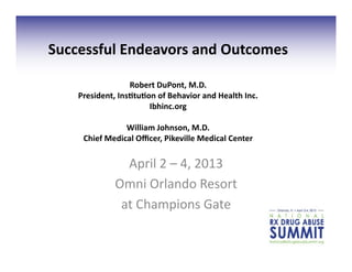 Successful	
  Endeavors	
  and	
  Outcomes	
  

                      Robert	
  DuPont,	
  M.D.	
  
     President,	
  Ins<tu<on	
  of	
  Behavior	
  and	
  Health	
  Inc.	
  	
  
                           Ibhinc.org	
  

                     William	
  Johnson,	
  M.D.	
  
       Chief	
  Medical	
  Oﬃcer,	
  Pikeville	
  Medical	
  Center	
  


                     April	
  2	
  –	
  4,	
  2013	
  
                   Omni	
  Orlando	
  Resort	
  	
  
                    at	
  Champions	
  Gate	
  
 