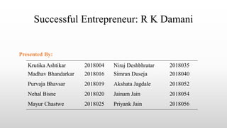 Successful Entrepreneur: R K Damani
Krutika Ashtikar 2018004 Niraj Deshbhratar 2018035
Madhav Bhandarkar 2018016 Simran Duseja 2018040
Purvaja Bhavsar 2018019 Akshata Jagdale 2018052
Nehal Bisne 2018020 Jainam Jain 2018054
Mayur Chastwe 2018025 Priyank Jain 2018056
Presented By:
 